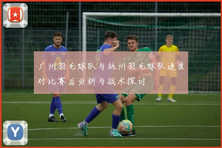 广州羽毛球队与杭州羽毛球队速度对比赛后分析与战术探讨