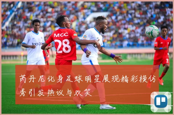 芮丹尼化身足球明星展现精彩模仿秀引发热议与欢笑