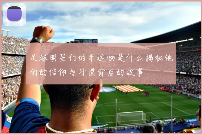 足球明星们的幸运物是什么揭秘他们的信仰与习惯背后的故事