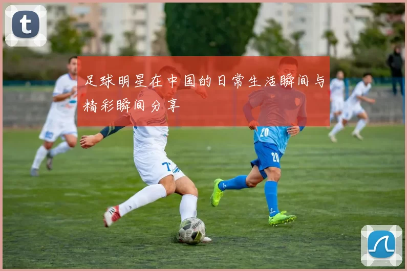 足球明星在中国的日常生活瞬间与精彩瞬间分享