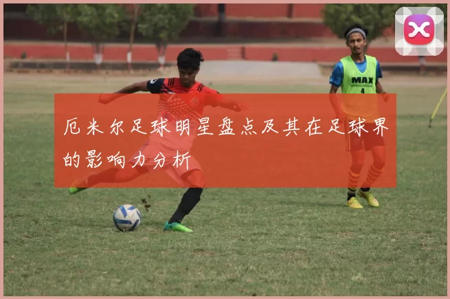 厄米尔足球明星盘点及其在足球界的影响力分析