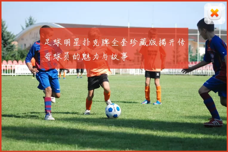 足球明星扑克牌全套珍藏版揭开传奇球员的魅力与故事
