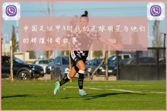 中国足坛甲A时代的足球明星与他们的辉煌传奇故事