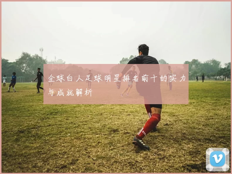 全球白人足球明星排名前十的实力与成就解析
