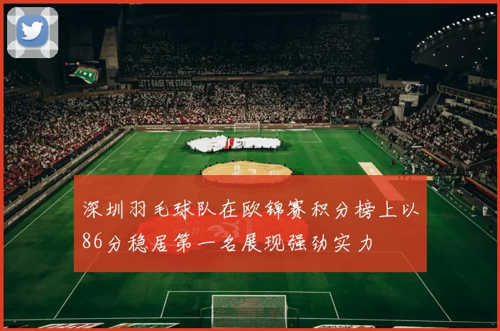 深圳羽毛球队在欧锦赛积分榜上以86分稳居第一名展现强劲实力