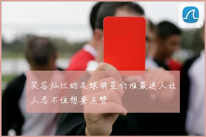 笑容灿烂的足球明星们谁最迷人让人忍不住想要点赞