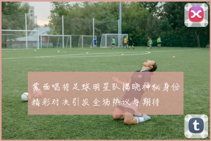 蒙面唱将足球明星队揭晓神秘身份精彩对决引发全场热议与期待