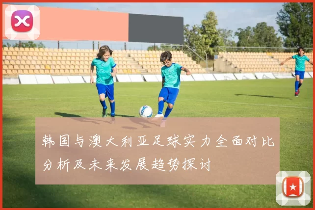 韩国与澳大利亚足球实力全面对比分析及未来发展趋势探讨