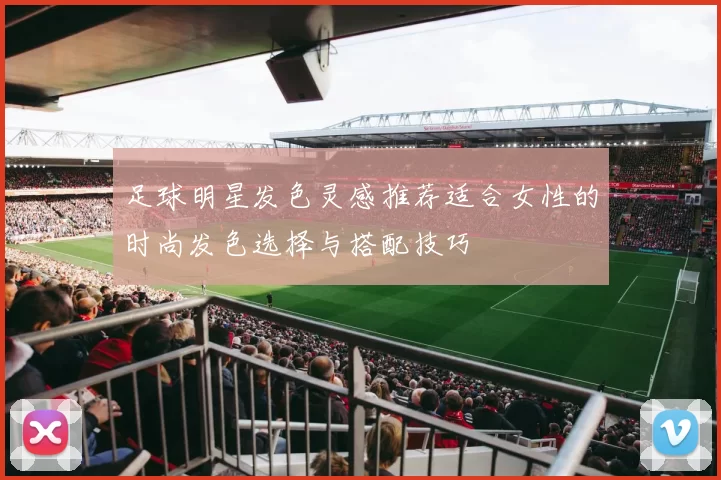 足球明星发色灵感推荐适合女性的时尚发色选择与搭配技巧