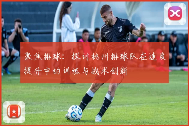 聚焦排球：探讨杭州排球队在速度提升中的训练与战术创新