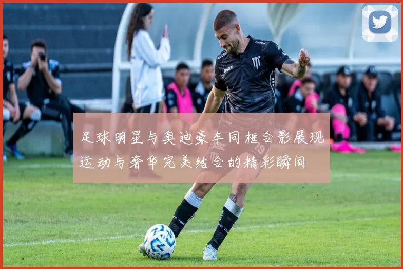 足球明星与奥迪豪车同框合影展现运动与奢华完美结合的精彩瞬间