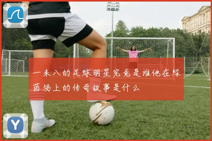 一米八的足球明星究竟是谁他在绿茵场上的传奇故事是什么