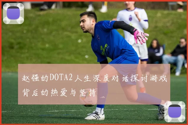 赵强的DOTA2人生深度对话探讨游戏背后的热爱与坚持