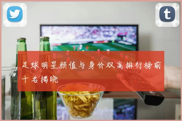 足球明星颜值与身价双高排行榜前十名揭晓