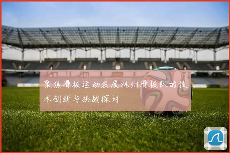 聚焦滑板运动发展杭州滑板队的技术创新与挑战探讨