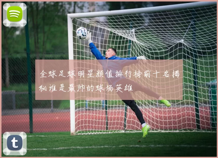全球足球明星颜值排行榜前十名揭秘谁是最帅的球场英雄