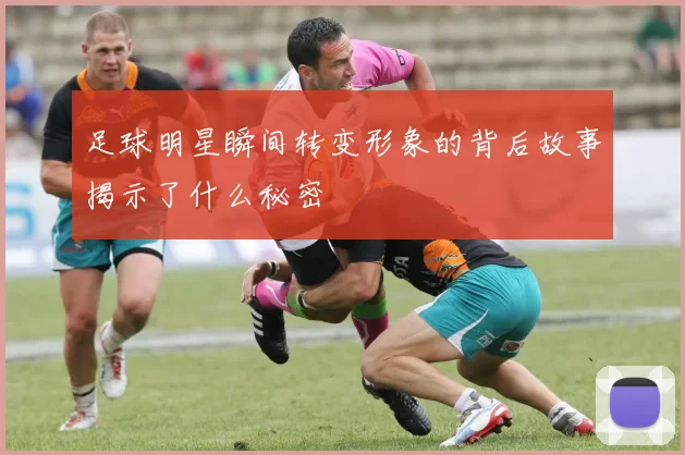 足球明星瞬间转变形象的背后故事揭示了什么秘密