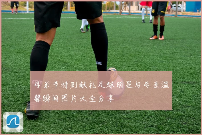 母亲节特别献礼足球明星与母亲温馨瞬间图片大全分享