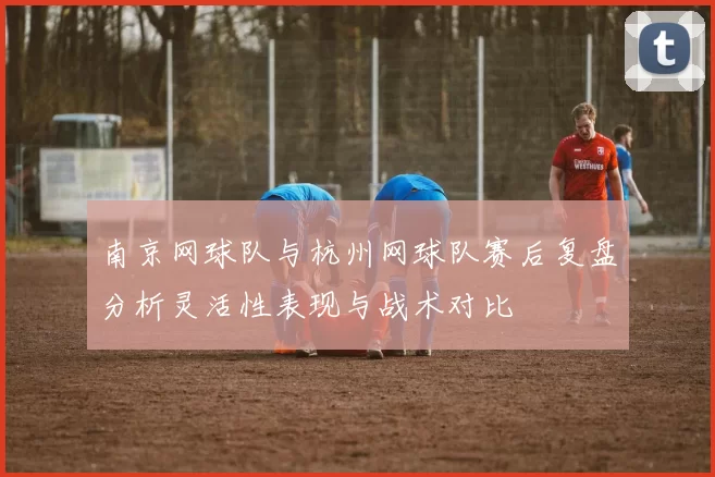 南京网球队与杭州网球队赛后复盘分析灵活性表现与战术对比