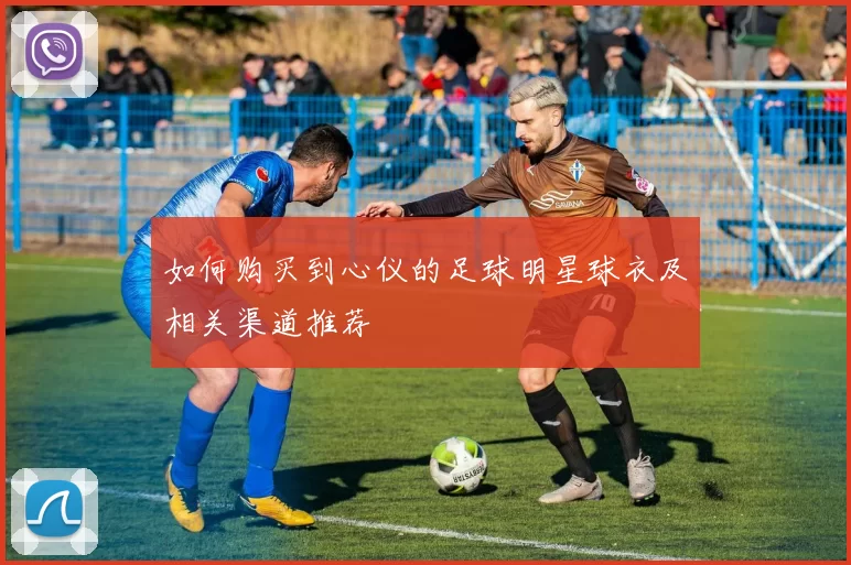 如何购买到心仪的足球明星球衣及相关渠道推荐