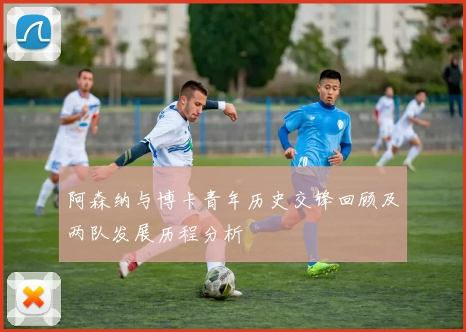 阿森纳与博卡青年历史交锋回顾及两队发展历程分析