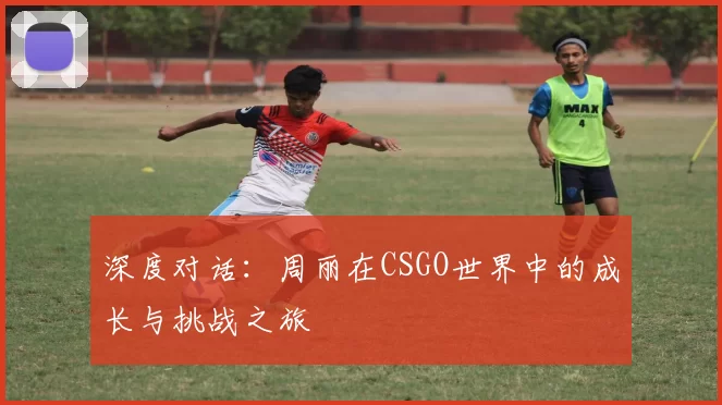 深度对话：周丽在CSGO世界中的成长与挑战之旅