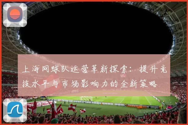 上海网球队运营革新探索：提升竞技水平与市场影响力的全新策略