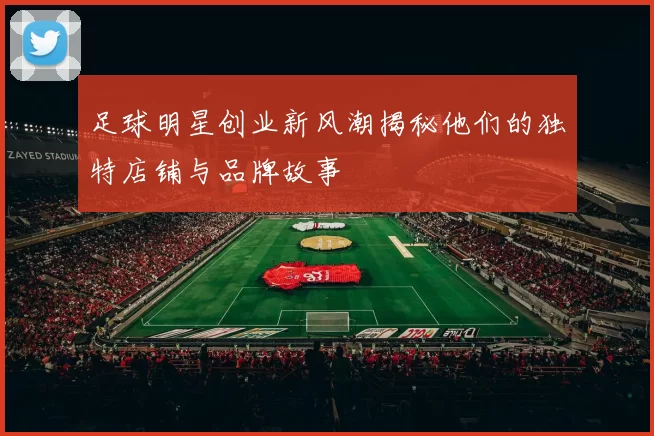 足球明星创业新风潮揭秘他们的独特店铺与品牌故事