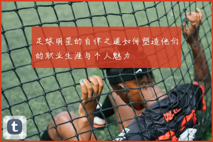 足球明星的自律之道如何塑造他们的职业生涯与个人魅力