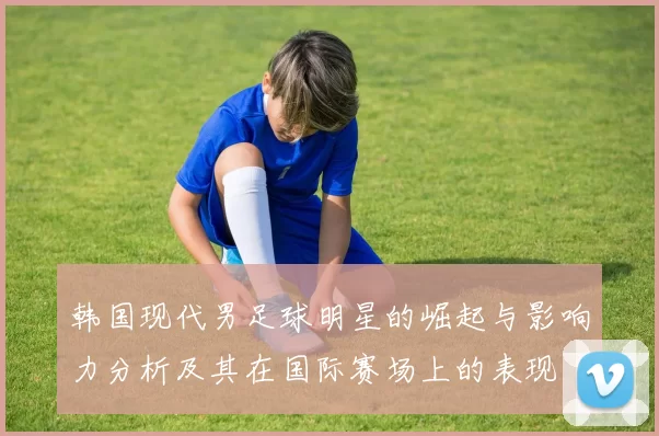 韩国现代男足球明星的崛起与影响力分析及其在国际赛场上的表现