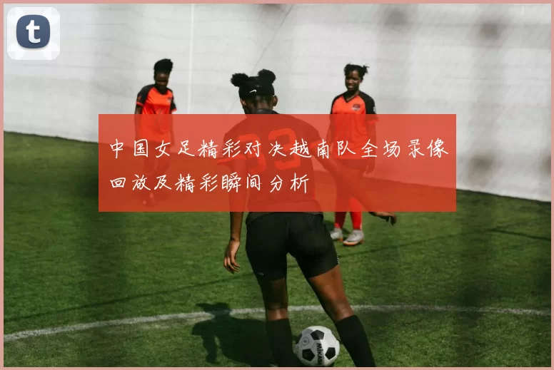 中国女足精彩对决越南队全场录像回放及精彩瞬间分析