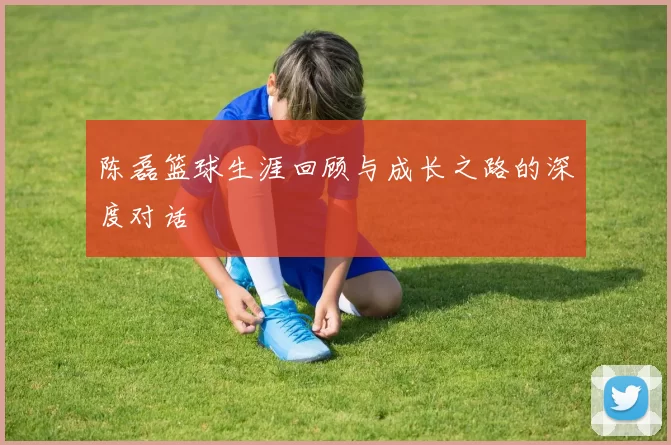 陈磊篮球生涯回顾与成长之路的深度对话