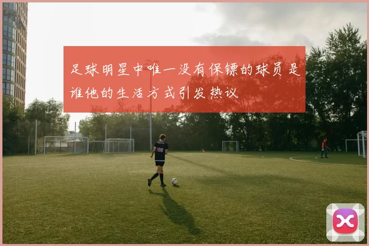 足球明星中唯一没有保镖的球员是谁他的生活方式引发热议