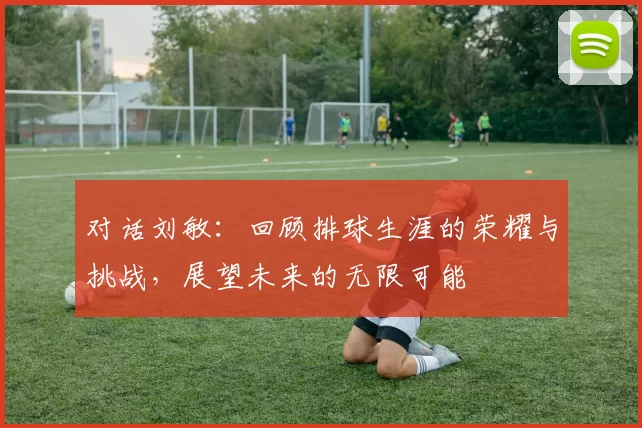 对话刘敏：回顾排球生涯的荣耀与挑战，展望未来的无限可能