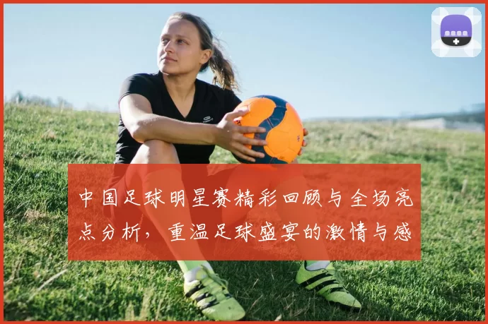中国足球明星赛精彩回顾与全场亮点分析，重温足球盛宴的激情与感动